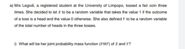 a) Mrs Legodi, a registered student at the University of Limpopo, tossed a fair coin three
times. She decided to let X to be a random variable that takes the value 1 if the outcome
of a toss is a head and the value 0 otherwise. She also defined Y to be a random variable
of the total number of heads in the three tosses.
i) What will be her joint probability mass function (PMF) of X and Y?