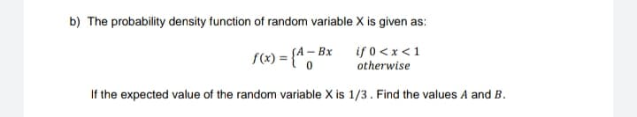 b) The probability density function of random variable X is given as:
if 0 <x < 1
otherwise
SA-Bx
f(x) = {A - Bx
If the expected value of the random variable X is 1/3. Find the values A and B.
