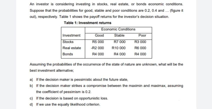 An investor is considering investing in stocks, real estate, or bonds economic conditions.
Suppose that the probabilities for good, stable and poor conditions are 0.2, 0.4 and ... (figure it
out), respectively. Table 1 shows the payoff returns for the investor's decision situation.
Table 1: Investment returns
Investment
Stocks
Real estate
Bonds
Economic Conditions
Good
R5 000
-R2 000
R4 000
Stable
R7 000
R10 000
R4 000
Poor
R3 000
R6 000
R4 000
Assuming the probabilities of the occurrence of the state of nature are unknown, what will be the
best investment alternative;
c)
If the decision is based on opportunistic loss.
d) If we use the equally likelihood criterion.
a) If the decision maker is pessimistic about the future state,
b) If the decision maker strikes a compromise between the maximin and maximax, assuming
the coefficient of pessimism is 0.2.