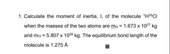 1. Calculate the moment of inertia, I, of the molecule 'H35CI
when the masses of the two atoms are mu = 1.673 x 1027 kg
and mci = 5.807 x 1026 kg. The equilibrium bond length of the
molecule is 1.275 A
