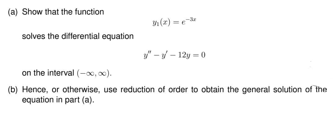 (a) Show that the function
solves the differential equation
Y₁(x) = e 3.
y" - y - 12y = 0
on the interval (-∞, ∞).
(b) Hence, or otherwise, use reduction of order to obtain the general solution of the
equation in part (a).