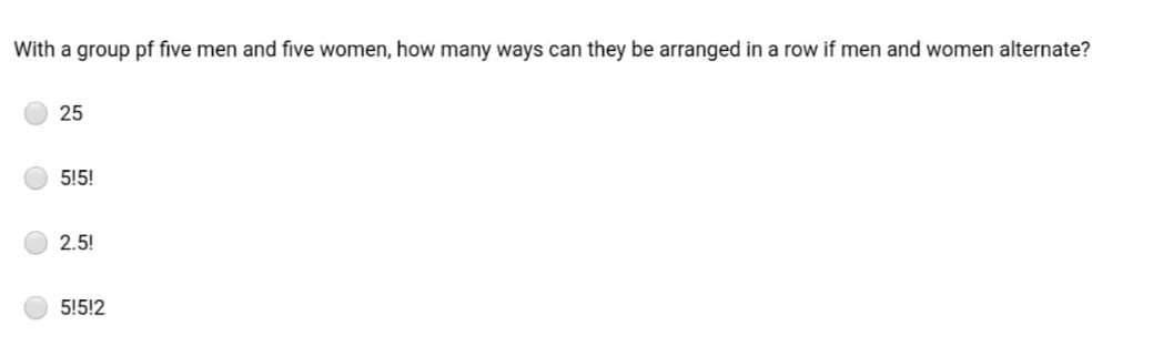 With a group pf five men and five women, how many ways can they be arranged in a row if men and women alternate?
25
5!5!
2.5!
5!5!2
