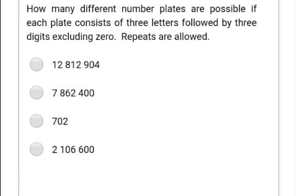 How many different number plates are possible if
each plate consists of three letters followed by three
digits excluding zero. Repeats are allowed.
12 812 904
7 862 400
702
2 106 600
