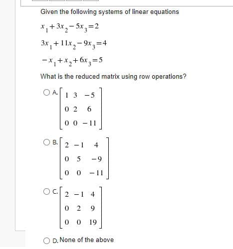 Given the following systems of linear equations
*,+3x,- 5x,=2
3x, +1 1x,– 9x3=4
-*,+x,+6x,=5
What is the reduced matrix using row operations?
A.
13 -5
0 2
6
0 0 - 11
OB.
2 -1
4
0 5
-9
- 11
Oc.
2 -1
4
9.
0 0 19
O D. None of the above
