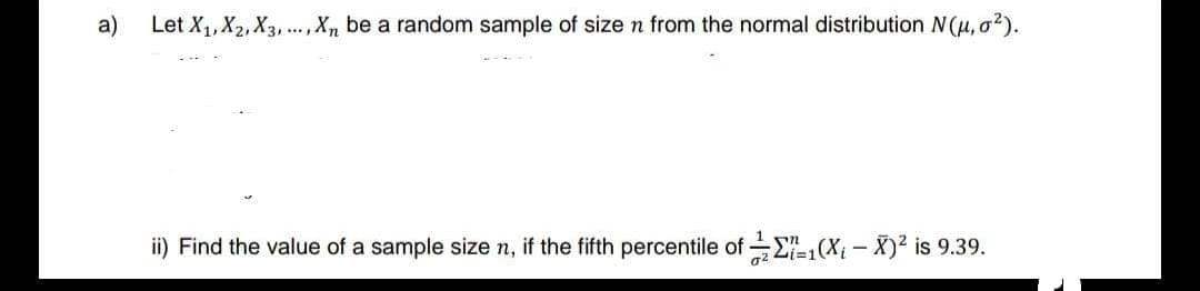 a) Let X₁, X2, X3,..., Xn be a random sample of size n from the normal distribution N(μ, σ²).
ii) Find the value of a sample size n, if the fifth percentile of 1(Xį – X)² is 9.39.
0²
