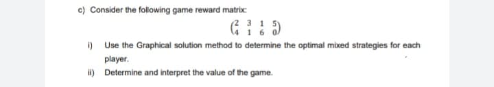 c) Consider the following game reward matrix:
(231
416
i) Use the Graphical solution method to determine the optimal mixed strategies for each
player.
ii)
Determine and interpret the value of the game.