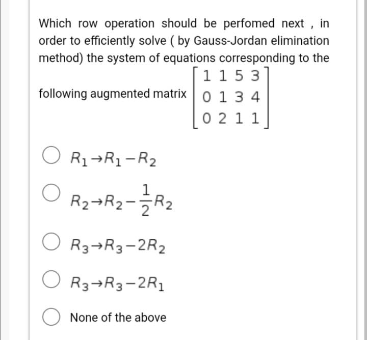 Which row operation should be perfomed next , in
order to efficiently solve ( by Gauss-Jordan elimination
method) the system of equations corresponding to the
1 15 3
following augmented matrixo 1 3 4
0 2 1 1
O R1¬R1-R2
R2¬R2-R2
O R3¬R3-2R2
O
R3¬R3-2R1
O None of the above
