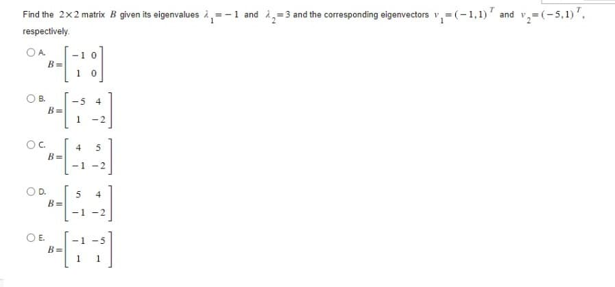 Find the 2x2 matrix B given its eigenvalues ₁=1 and 2=3 and the corresponding eigenvectors v₁=(-1,1) and v₂=(-5,1) 7,
respectively.
OA
OB.
OC.
D.
O E.
B=
B=
B=
B=
B=
-10
1 0
-5 4
1 -2
4 5
-1-2
5
4
- -2
1
-5
1