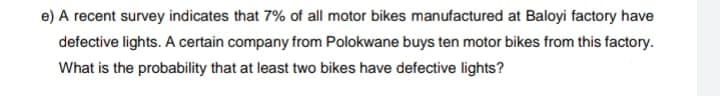 e) A recent survey indicates that 7% of all motor bikes manufactured at Baloyi factory have
defective lights. A certain company from Polokwane buys ten motor bikes from this factory.
What is the probability that at least two bikes have defective lights?