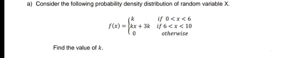 a) Consider the following probability density distribution of random variable X.
if 0<x < 6
if 6 < x < 10
otherwise
f(x) = {kx + 3k
Find the value of k.
