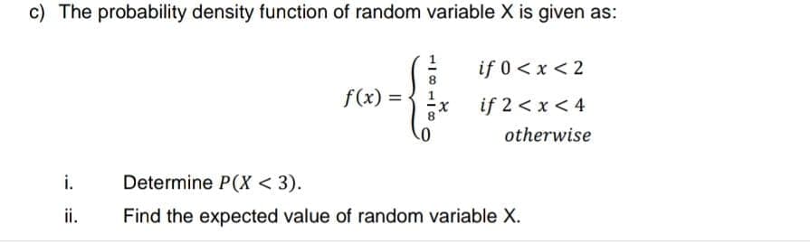 c) The probability density function of random variable X is given as:
if 0 < x < 2
f(x) =
if 2 < x < 4
otherwise
i.
Determine P(X < 3).
ii.
Find the expected value of random variable X.
