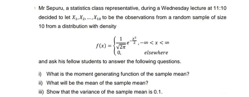 Mr Sepuru, a statistics class representative, during a Wednesday lecture at 11:10
decided to let X₁, X2,..., X10 to be the observations from a random sample of size
10 from a distribution with density
1
√2π
0,
and ask his fellow students to answer the following questions.
f(x) =
e
²₁-00<x<∞
elsewhere
i) What is the moment generating function of the sample mean?
ii) What will be the mean of the sample mean?
iii) Show that the variance of the sample mean is 0.1.