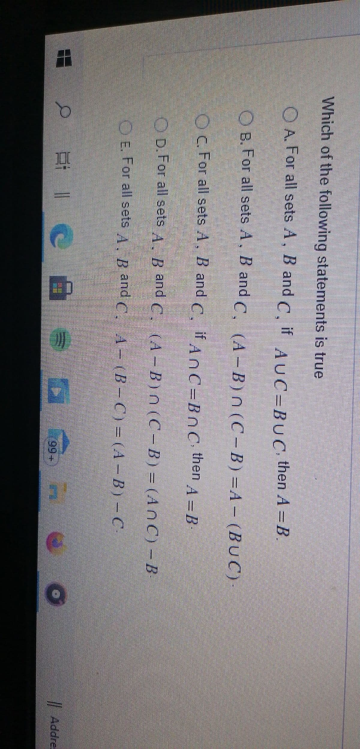 Which of the following statements is true
OA For all sets A, B and
C.
if
AUC=BUC then A =B.
O B. For all sets A. B and C. (A-B)n (C-B)=A- (BUC)
%3D
OC. For all sets A. B and C, if AnC=BnC then
A=B
OD For all sets A. B and C, (A-B)n(C-B)= (AnC) -B
%3D
O E. For all sets A. B and (, A- (B- C) = (A – B) -C
| Addre-
口|C
99+)
