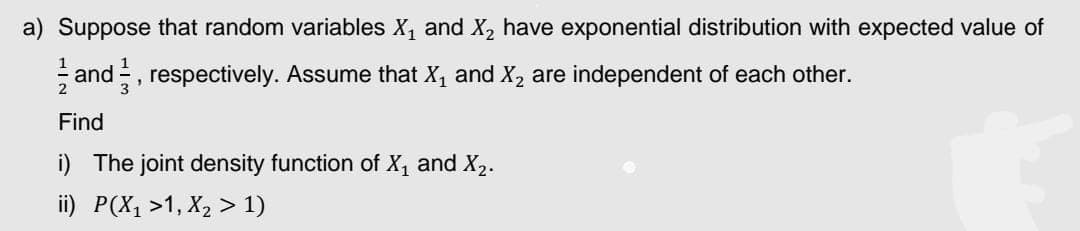 a) Suppose that random variables X₁ and X₂ have exponential distribution with expected value of
a and, respectively. Assume that X₁ and X₂ are independent of each other.
Find
i) The joint density function of X₁ and X₂.
ii) P(X₁ >1, X₂ > 1)