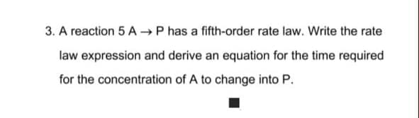 3. A reaction 5 A → P has a fifth-order rate law. Write the rate
law expression and derive an equation for the time required
for the concentration of A to change into P.
