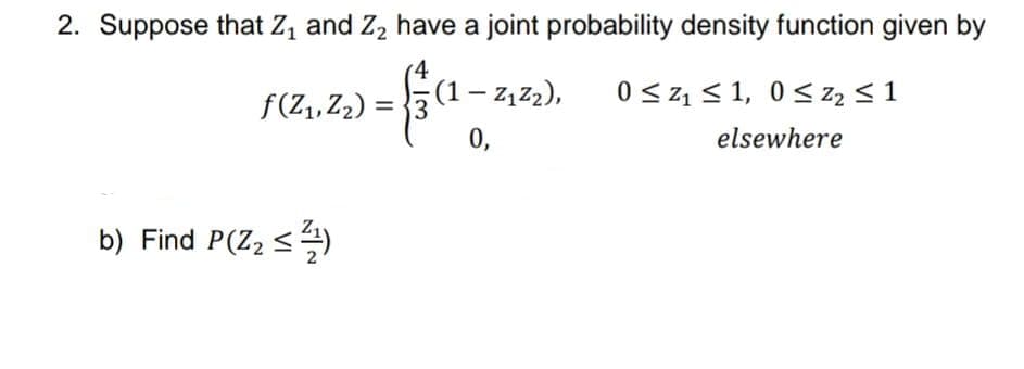 2. Suppose that Z, and Z, have a joint probability density function given by
f(Z,, Z2) =
(1 – 2,z2),
0 <z1 < 1, 0< z2 < 1
0,
elsewhere
b) Find P(Z2 <)
