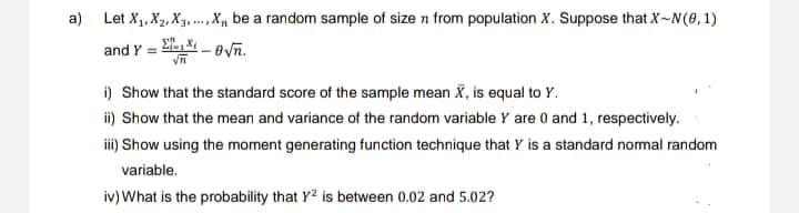 a) Let X₁, X₂, X₁,...,X, be a random sample of size n from population X. Suppose that X-N(0, 1)
and Y = -1-8√n.
i) Show that the standard score of the sample mean X, is equal to Y.
ii) Show that the mean and variance of the random variable Y are 0 and 1, respectively.
iii) Show using the moment generating function technique that Y is a standard normal random
variable.
iv) What is the probability that Y2 is between 0.02 and 5.02?