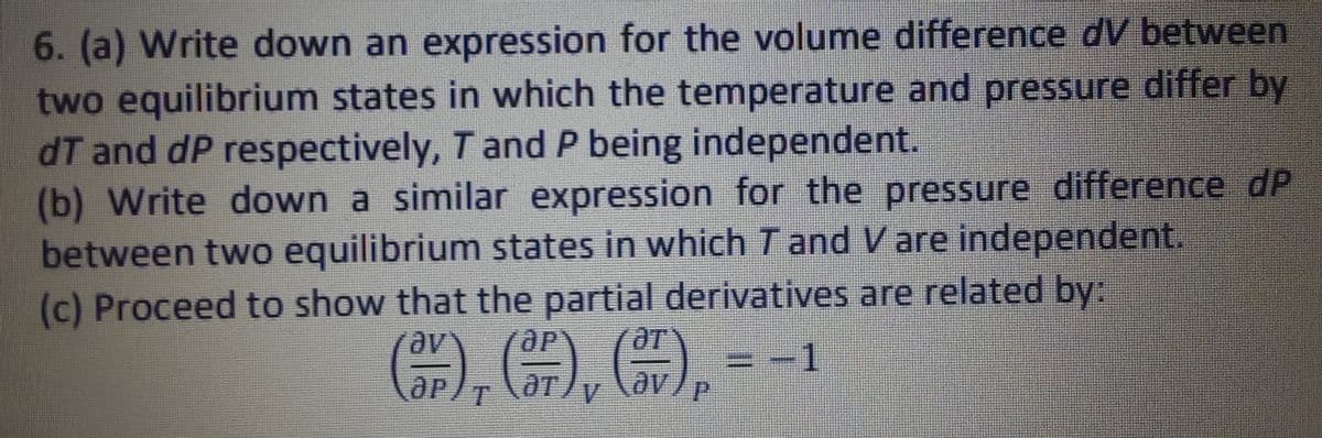 6. (a) Write down an expression for the volume difference dV between
two equilibrium states in which the temperature and pressure differ by
dT and dp respectively, T and P being independent.
(b) Write down a similar expression for the pressure difference dP
between two equilibrium states in which I and V are independent
(c) Proceed to show that the partial derivatives are related by:
-1
(3), (FF), (7), -