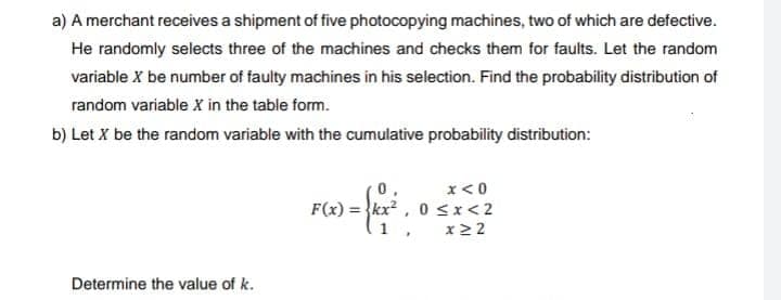 a) A merchant receives a shipment of five photocopying machines, two of which are defective.
He randomly selects three of the machines and checks them for faults. Let the random
variable X be number of faulty machines in his selection. Find the probability distribution of
random variable X in the table form.
b) Let X be the random variable with the cumulative probability distribution:
x < 0
F(x)=kx²
1
0<x<2
x 22
Determine the value of k.
"