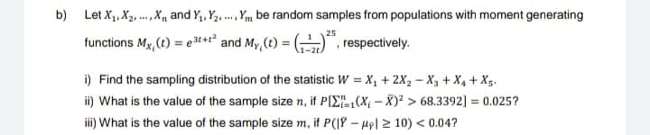 b) Let X₁, X₂, X, and Y₁, Y₂,...,Y be random samples from populations with moment generating
25
functions Mx, (t) = e³t+t² and My(t) =
respectively.
i) Find the sampling distribution of the statistic W = X₁ + 2X₂-X₂ + X₁ + X5.
ii) What is the value of the sample size n, if PIX(X-X)² > 68.3392] = 0.025?
iii) What is the value of the sample size m, if P(|-|≥10) < 0.04?