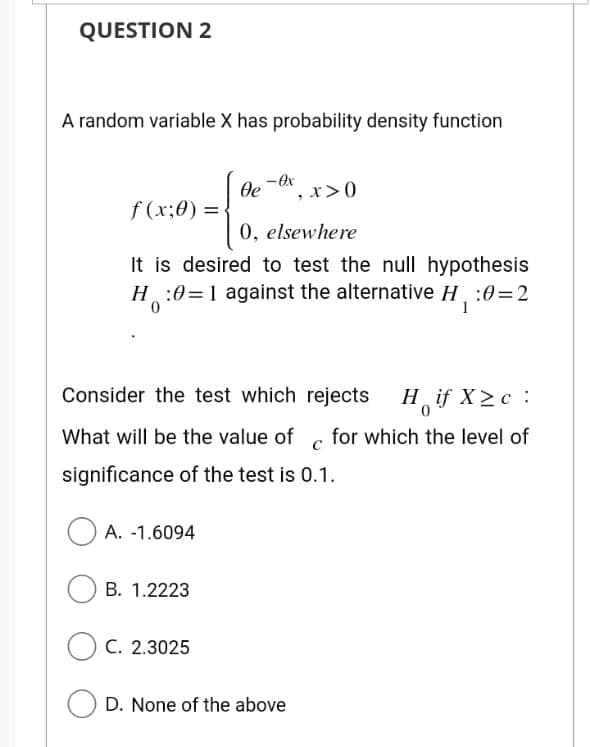 QUESTION 2
A random variable X has probability density function
f(x;0) =
x>0
0, elsewhere
It is desired to test the null hypothesis
H:0=1 against the alternative H₁:0=2
1
A. -1.6094
Oe
Consider the test which
rejects H if X>c:
0
What will be the value of for which the level of
significance of the test is 0.1.
B. 1.2223
- Ox
C. 2.3025
OD. None of the above