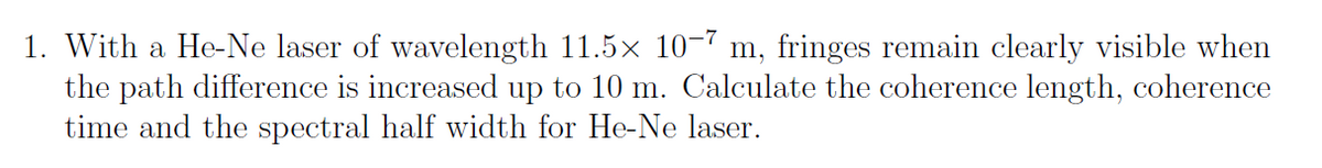 1. With a He-Ne laser of wavelength 11.5x 10-7 m, fringes remain clearly visible when
the path difference is increased up to 10 m. Calculate the coherence length, coherence
time and the spectral half width for He-Ne laser.
