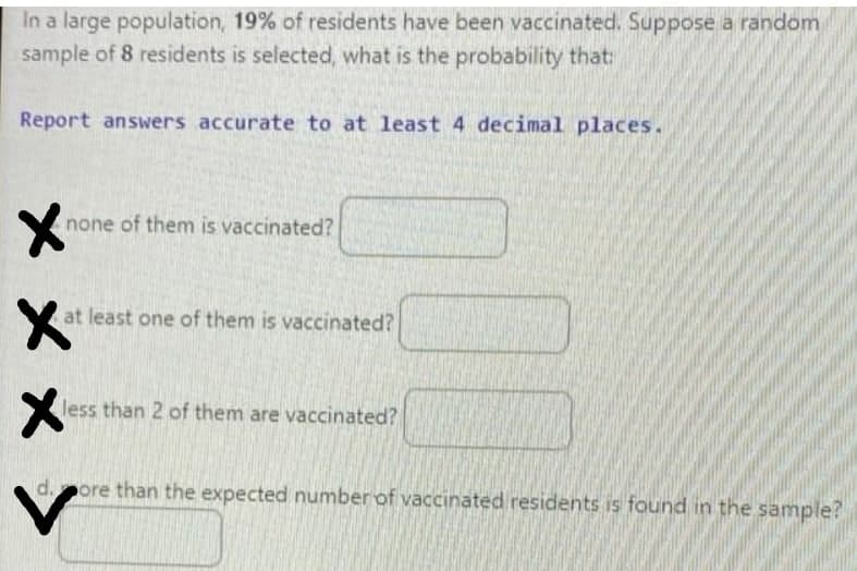 In a large population, 19% of residents have been vaccinated. Suppose a random
sample of 8 residents is selected, what is the probability that:
Report answers accurate to at least 4 decimal places.
none of them is vaccinated?
at least one of them is vaccinated?
less than 2 of them are vaccinated?
d.ore than the expected number of vaccinated residents is found in the sample?
