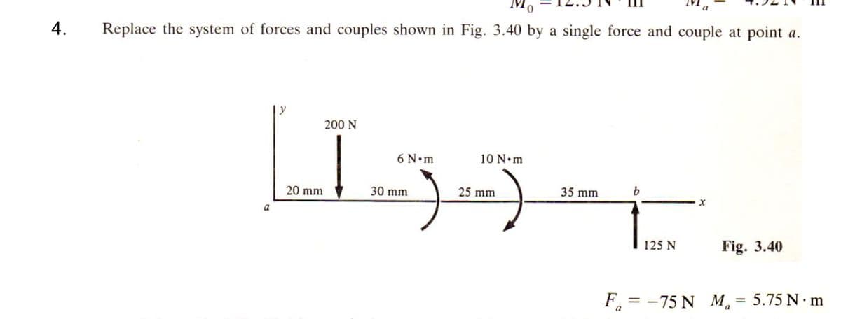 4.
Replace the system of forces and couples shown in Fig. 3.40 by a single force and couple at point a.
[133-t..
10 N•m
35 mm b
25 mm
a
200 N
20 mm
6 N•m
30 mm
125 N
Fig. 3.40
F₁ = -75 N Ma = 5.75 N·m