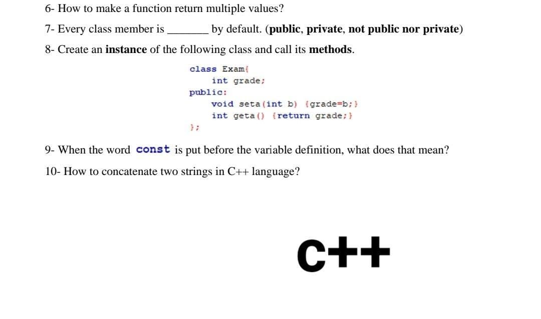 6- How to make a function return multiple values?
7- Every class member is
by default. (public, private, not public nor private)
8- Create an instance of the following class and call its methods.
class Exam{
int grade;
public:
void seta (int b) (grade=b; }
int geta () {return grade; }
};
9- When the word const is put before the variable definition, what does that mean?
10- How to concatenate two strings in C++ language?
C++
