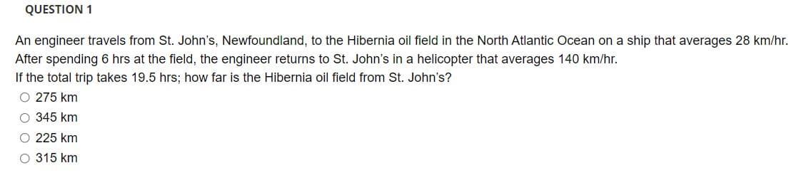 QUESTION 1
An engineer travels from St. John's, Newfoundland, to the Hibernia oil field in the North Atlantic Ocean on a ship that averages 28 km/hr.
After spending 6 hrs at the field, the engineer returns to St. John's in a helicopter that averages 140 km/hr.
If the total trip takes 19.5 hrs; how far is the Hibernia oil field from St. John's?
O 275 km
O 345 km
O 225 km
O 315 km
