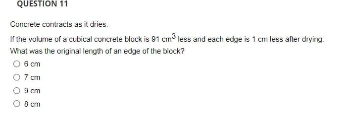 QUESTION 11
Concrete contracts as it dries.
If the volume of a cubical concrete block is 91 cm3 less and each edge is 1 cm less after drying.
What was the original length of an edge of the block?
6 cm
O 7 cm
9 cm
O 8 cm
