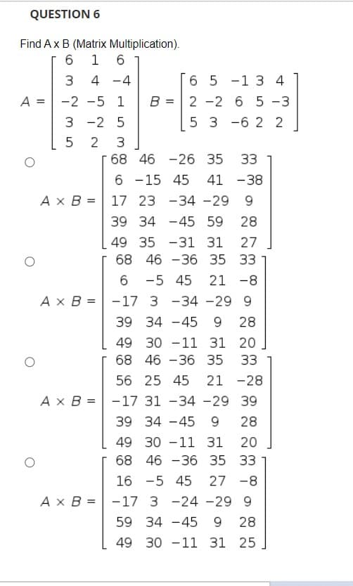 QUESTION 6
Find Ax B (Matrix Multiplication).
1 6
4 -4
6 5 -1 3 4
A =
-2 -5 1
B =
2 -2 6 5 -3
3 -2 5
5 3 -6 2 2
2 3
68 46 -26 35
33
6 -15 45
A x B = 17 23 -34 -29
41 -38
9
39 34 -45 59
28
49 35 -31 31
27
68 46 -36 35 33
-5 45
21 -8
Ax B = -17 3 -34 -29 9
39 34 -45 9 28
49 30 -11 31 20
68 46 -36 35
33
56 25 45
21 -28
Ax B = -17 31 -34 -29 39
39 34 -45 9
28
49 30 -11 31
20
68 46 -36 35 33
16 -5 45
27 -8
Ax B = -17 3 -24 -29 9
59 34 -45
28
49 30 -11 31 25
