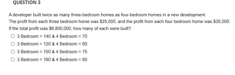 QUESTION 3
A developer built twice as many three-bedroom homes as four-bedroom homes in a new development.
The profit from each three bedroom home was $25,000, and the profit from each four bedroom home was $35,000.
If the total profit was $6,800,000; how many of each were built?
O 3 Bedroom = 140 & 4 Bedroom = 70
3 Bedroom = 120 & 4 Bedroom = 60
3 Bedroom = 150 & 4 Bedroom = 75
O 3 Bedroom = 160 & 4 Bedroom = 80
