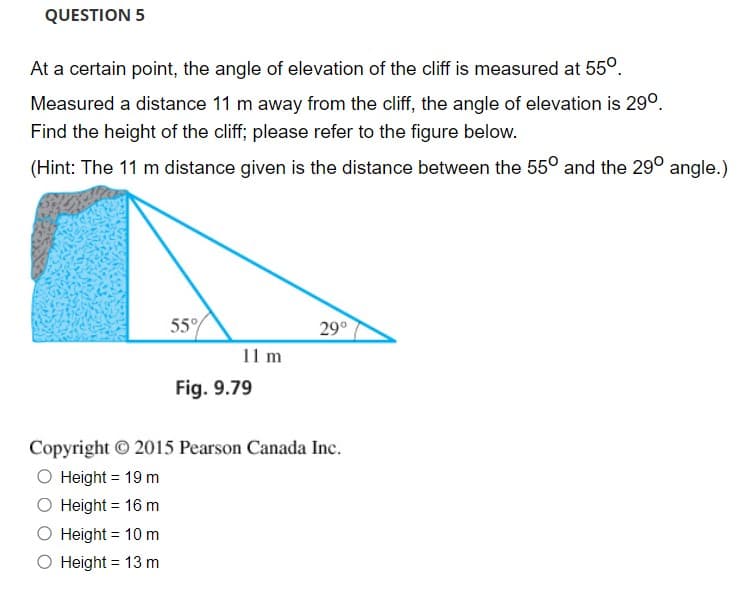 QUESTION 5
At a certain point, the angle of elevation of the cliff is measured at 55°.
Measured a distance 11 m away from the cliff, the angle of elevation is 29°.
Find the height of the cliff; please refer to the figure below.
(Hint: The 11 m distance given is the distance between the 55° and the 29° angle.)
55°
29°
11 m
Fig. 9.79
Copyright © 2015 Pearson Canada Inc.
O Height = 19 m
O Height = 16 m
O Height = 10 m
O Height = 13 m
