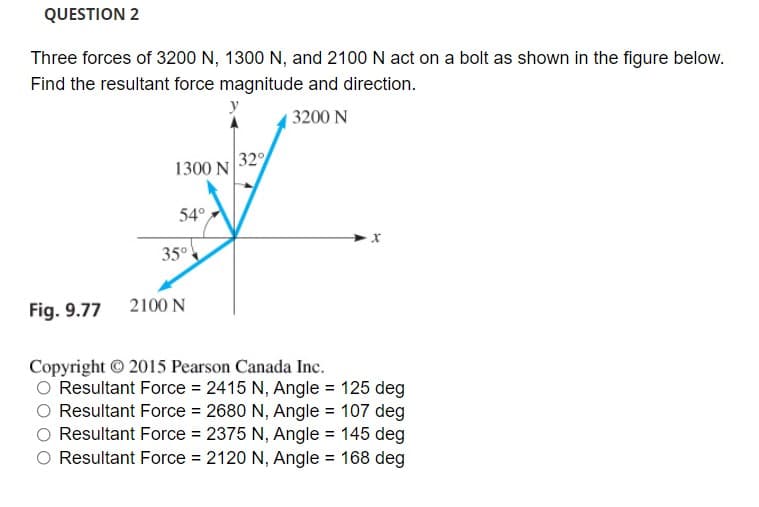 QUESTION 2
Three forces of 3200 N, 1300 N, and 2100 N act on a bolt as shown in the figure below.
Find the resultant force magnitude and direction.
| 3200 N
1300 N
32
54°
35°
Fig. 9.77 2100N
Copyright © 2015 Pearson Canada Inc.
Resultant Force = 2415 N, Angle = 125 deg
Resultant Force = 2680 N, Angle = 107 deg
Resultant Force = 2375 N, Angle = 145 deg
Resultant Force = 2120 N, Angle = 168 deg
%3D
