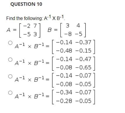 QUESTION 10
Find the following: A-1 x B-1.
3 4
-2 7
A =
B =
-5 3
-8 -5]
-0.14 -0.37
A-1 x B-1=
-0.48 -0.15
-0.14 -0.47
A-1 x B-1.
-0.08 -0.65
-0.14 -0.071
A-1 x B-1 =
-0.08 -0.05
-0.34 -0.07]
A-1 x B-1 =
-0.28 -0.05
