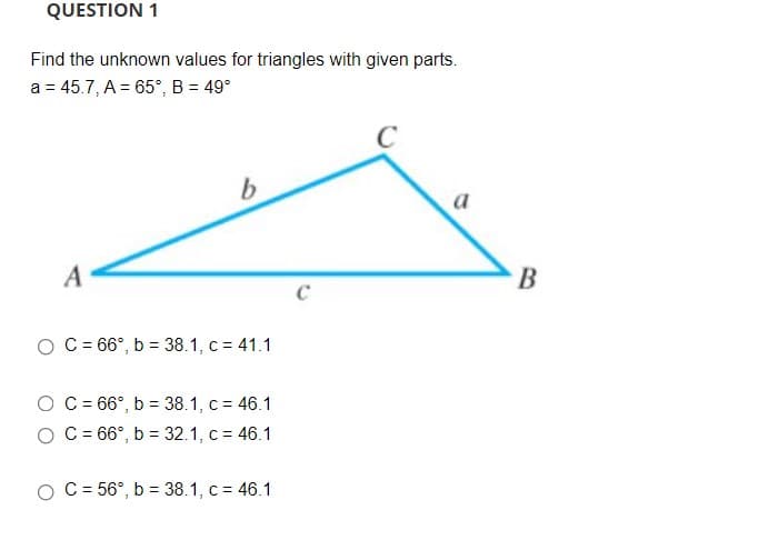 QUESTION 1
Find the unknown values for triangles with given parts.
a = 45.7, A = 65°, B = 49°
C
A
C
O C = 66°, b = 38.1, c = 41.1
O C= 66°, b = 38.1, c = 46.1
O C = 66°, b = 32.1, c = 46.1
O C = 56°, b = 38.1, c = 46.1
