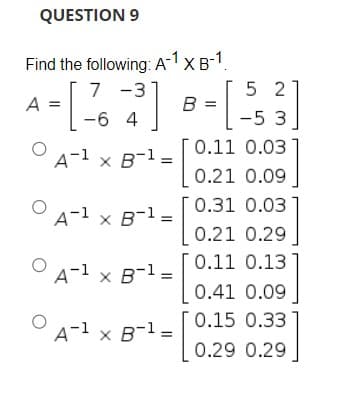QUESTION 9
Find the following: A-1 X B-1.
7 -3
5 2
A =
-6 4
[-5 3
0.11 0.03
A-1 x B-1 =
0.21 0.09
0.31 0.03
A-1 x B-1
0.21 0.29
[0.11 0.13
A-1 x B-1 =
0.41 0.09
0.15 0.33
A-1 x B-1
x B-1 =
0.29 0.29
