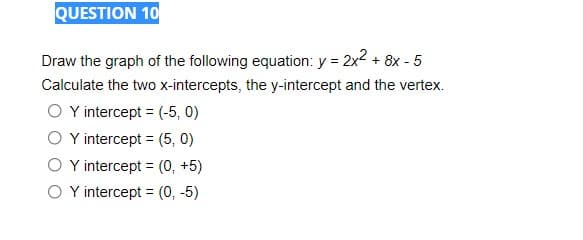 QUESTION 10
Draw the graph of the following equation: y = 2x2 + 8x - 5
Calculate the two x-intercepts, the y-intercept and the vertex.
O Y intercept = (-5, 0)
O Y intercept = (5, 0)
O Y intercept = (0, +5)
O Y intercept = (0, -5)
