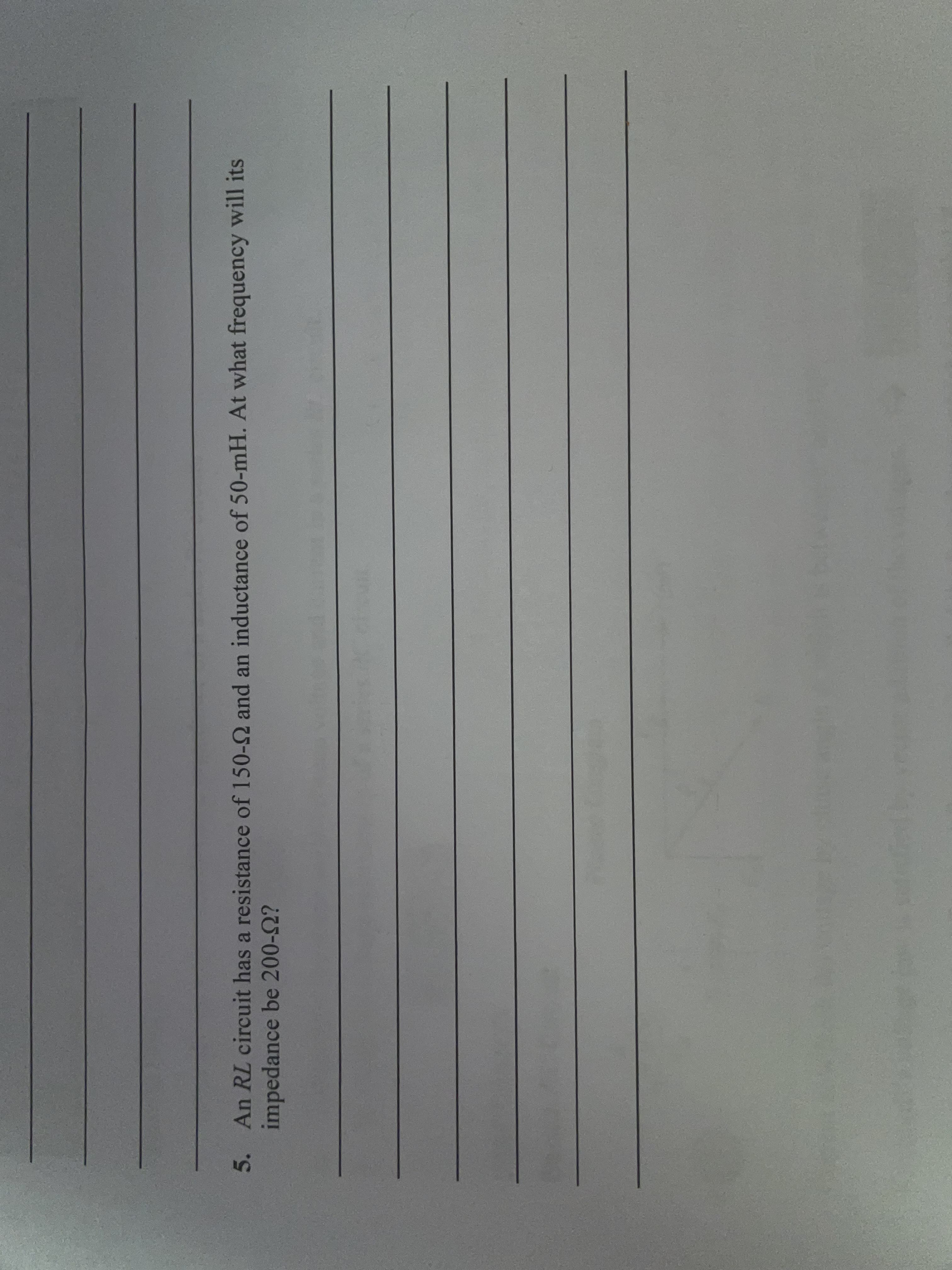 5. An RL circuit has a resistance of 150-Q and an inductance of 50-mH. At what frequency will its
impedance be 200-2?

