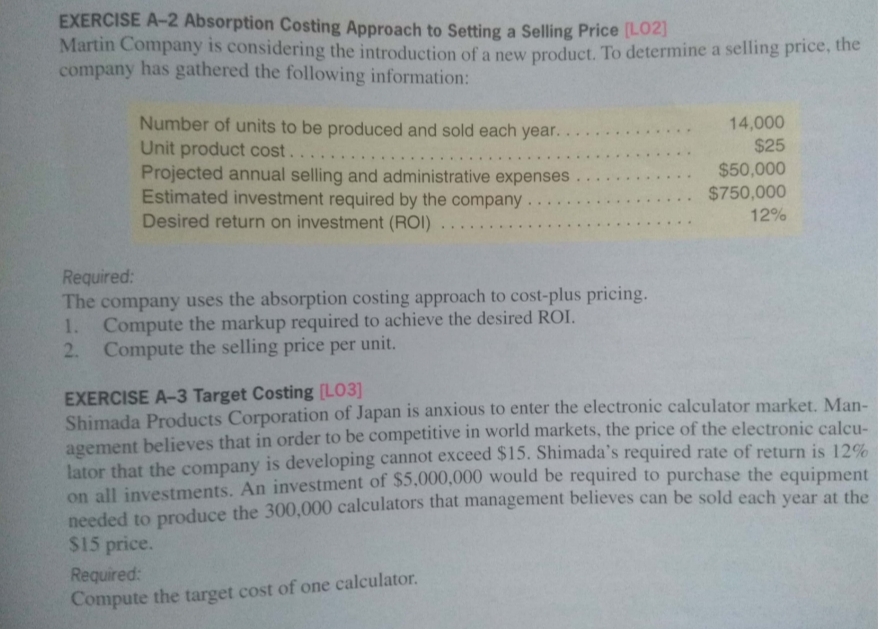 EXERCISE A-2 Absorption Costing Approach to Setting a Selling Price (LOZI
Martin Company is considering the introduction of a new product. To determine a selling price, the
company has gathered the following information:
Number of units to be produced and sold each year.
Unit product cost.
Projected annual selling and administrative expenses
Estimated investment required by the company.
Desired return on investment (ROI) . .
14,000
$25
... .
$50,000
$750,000
....
12%
Required:
The company uses the absorption costing approach to cost-plus pricing.
1. Compute the markup required to achieve the desired ROI.
2. Compute the selling price per unit.
EXERCISE A-3 Target Costing [LO3]
Shimada Products Corporation of Japan is anxious to enter the electronic calculator market. Man-
agement believes that in order to be competitive in world markets, the price of the electronic calcu-
lator that the company is developing cannot exceed $15. Shimada's required rate of return is 12%
on all investments. An investment of $5,000,000 would be required to purchase the equipment
needed to produce the 300,000 calculators that management believes can be sold each year at the
$15 price.
Required:
Compute the target cost of one calculator.
