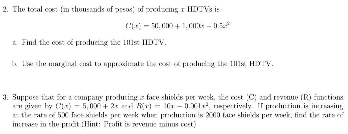 2. The total cost (in thousands of pesos) of producing x HDTVS is
C(x) = 50, 000 + 1,000x-
-0.5a2
a. Find the cost of producing the 101st HDTV.
b. Use the marginal cost to approximate the cost of producing the 101st HDTV.
3. Suppose that for a company producing r face shields per week, the cost (C) and revenue (R) functions
are given by C(x) = 5,000 + 2x and R(x)
at the rate of 500 face shields per week when production is 2000 face shields per week, find the rate of
increase in the profit.(Hint: Profit is revenue minus cost)
= 10x – 0.001x2, respectively. If production is increasing
