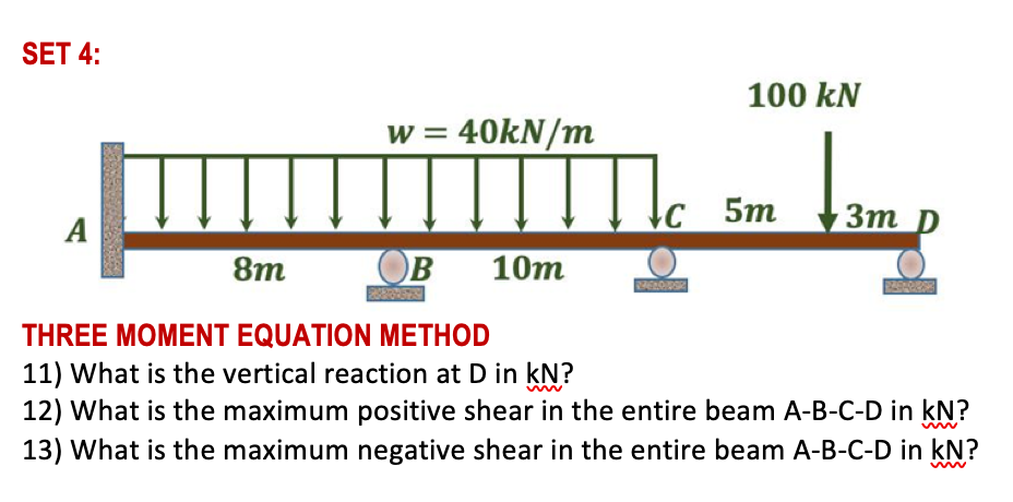 SET 4:
100 kN
w = 40kN/m
c 5m
Зт р
3m
А
8m
OB
10т
THREE MOMENT EQUATION METHOD
11) What is the vertical reaction at D in kN?
12) What is the maximum positive shear in the entire beam A-B-C-D in kN?
13) What is the maximum negative shear in the entire beam A-B-C-D in kN?
