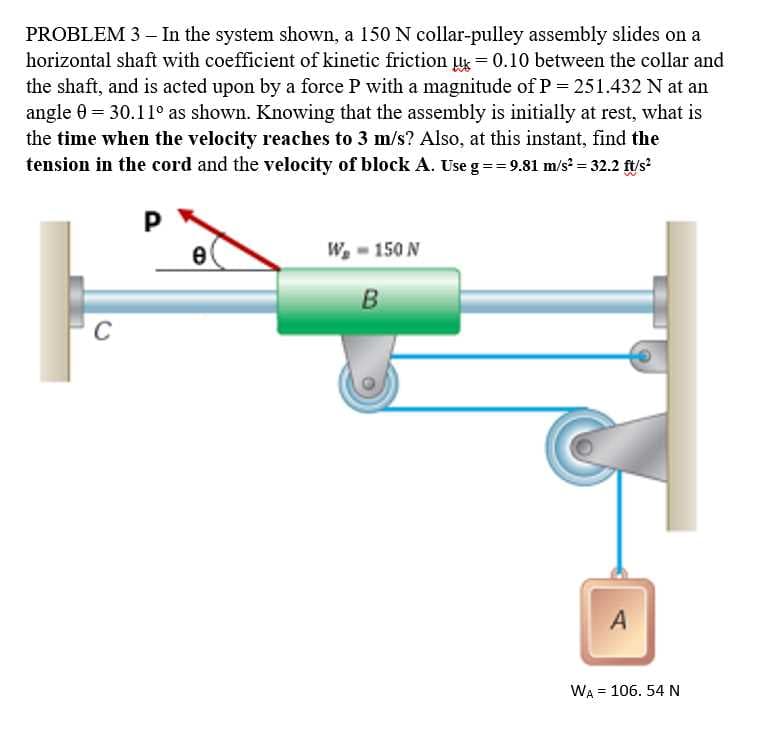 PROBLEM 3 - In the system shown, a 150 N collar-pulley assembly slides on a
horizontal shaft with coefficient of kinetic friction u = 0.10 between the collar and
the shaft, and is acted upon by a force P with a magnitude ofP= 251.432 N at an
angle 0 = 30.11° as shown. Knowing that the assembly is initially at rest, what is
the time when the velocity reaches to 3 m/s? Also, at this instant, find the
tension in the cord and the velocity of block A. Use g== 9.81 m/s? = 32.2 ft/s?
P
W, - 150 N
B
C
A
WA = 106. 54 N
%3D
