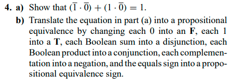4. a) Show that (ī · Ō) + (1 · Ō) = 1.
b) Translate the equation in part (a) into a propositional
equivalence by changing each 0 into an F, each 1
into a T, each Boolean sum into a disjunction, each
Boolean product into a conjunction, each complemen-
tation into a negation, and the equals sign into a propo-
sitional equivalence sign.
