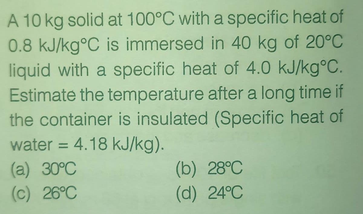A 10 kg solid at 100°C with a specific heat of
0.8 kJ/kg°C is immersed in 40 kg of 20°C
liquid with a specific heat of 4.0 kJ/kg°C.
Estimate the temperature after a long time if
the container is insulated (Specific heat of
water = 4.18 kJ/kg).
%3D
(а) 30°C
(c) 26°C
(b) 28°C
(d) 24°C
