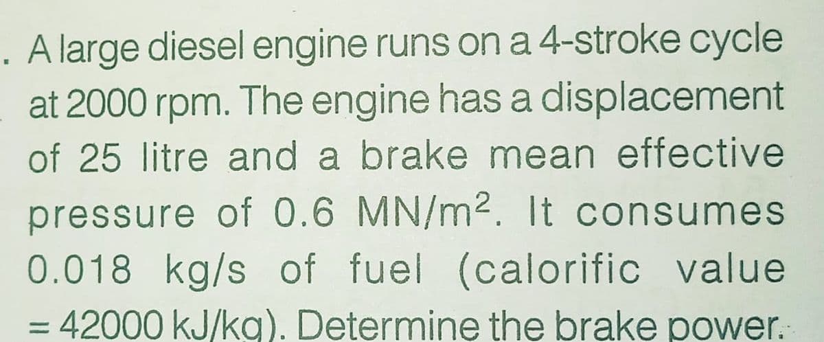 . A large diesel engine runs on a 4-stroke cycle
at 2000 rpm. The engine has a displacement
of 25 litre and a brake mean effective
pressure of 0.6 MN/m2. It consumes
0.018 kg/s of fuel (calorific value
42000 kJ/kg). Determine the brake power.
