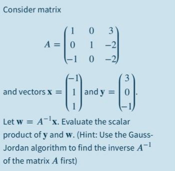 Consider matrix
1 0
A =|0
1
-2
-1
0 -2)
3
and vectors x =|1 and y =
Let w = A-x. Evaluate the scalar
product of y and w. (Hint: Use the Gauss-
Jordan algorithm to find the inverse A-
of the matrix A first)
3.
