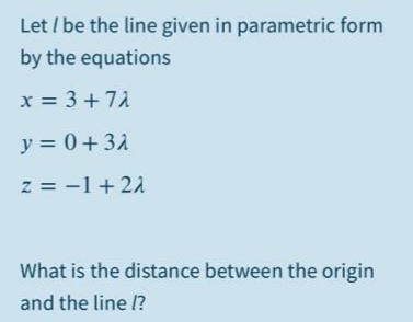 Let / be the line given in parametric form
by the equations
x = 3+71
y = 0+32
z = -1+21
What is the distance between the origin
and the line 1?
