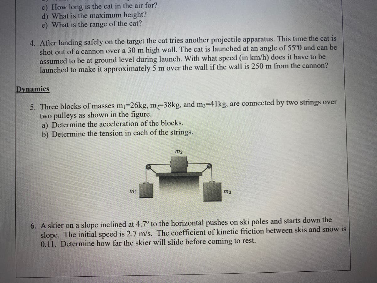 c) How long is the cat in the air for?
d) What is the maximum height?
e) What is the range of the cat?
4. After landing safely on the target the cat tries another projectile apparatus. This time the cat is
shot out of a cannon over a 30 m high wall. The cat is launched at an angle of 55°0 and can be
assumed to be at ground level during launch. With what speed (in km/h) does it have to be
launched to make it approximately 5 m over the wall if the wall is 250 m from the cannon?
Dynamics
5. Three blocks of masses mı=26kg, m2=38kg, and m3-41kg, are connected by two strings over
two pulleys as shown in the figure.
a) Determine the acceleration of the blocks.
b) Determine the tension in each of the strings.
m2
m1
m3
6. A skier on a slope inclined at 4.7° to the horizontal pushes on ski poles and starts down the
slope. The initial speed is 2.7 m/s. The coefficient of kinetic friction between skis and snow is
0.11. Determine how far the skier will slide before coming to rest.
